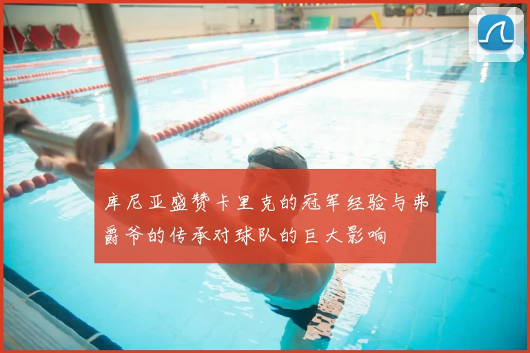 库尼亚盛赞卡里克的冠军经验与弗爵爷的传承对球队的巨大影响