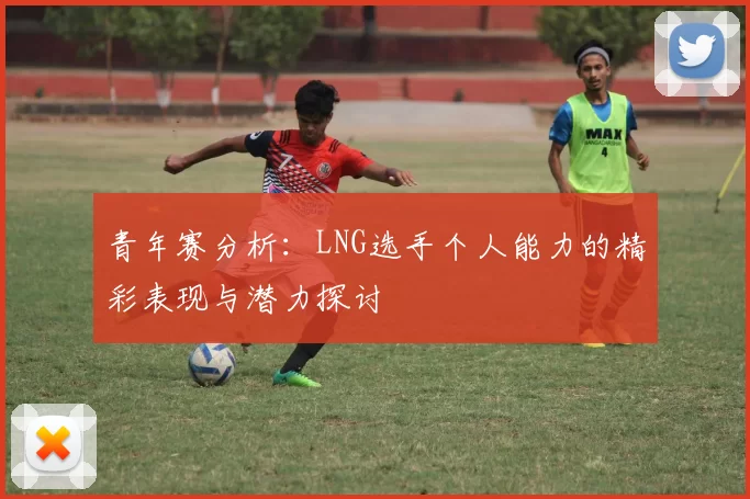 青年赛分析:LNG选手个人能力的精彩表现与潜力探讨