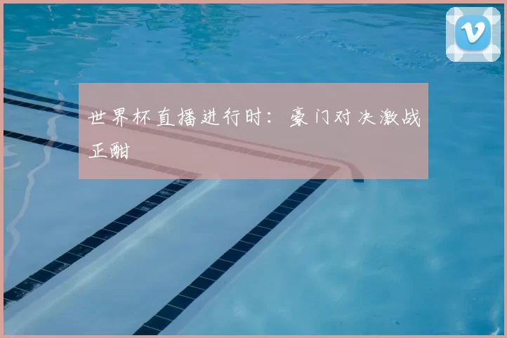 世界杯直播进行时：豪门对决激战正酣