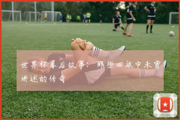 世界杯幕后故事:那些回放中未曾讲述的传奇