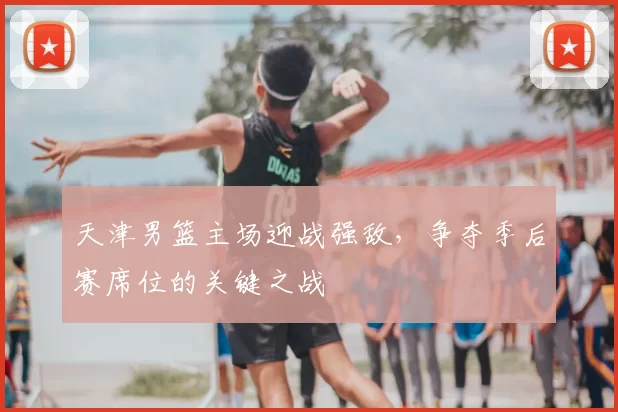 天津男篮主场迎战强敌，争夺季后赛席位的关键之战