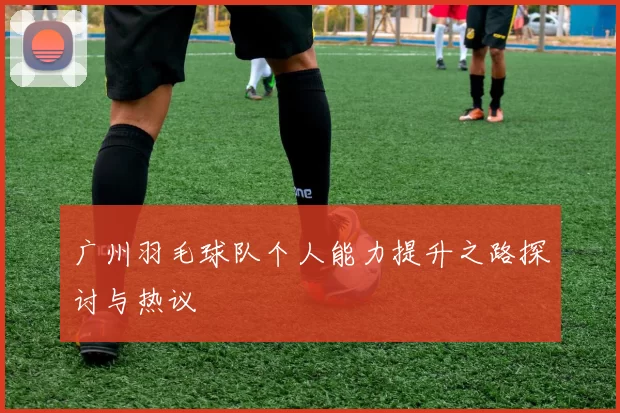 广州羽毛球队个人能力提升之路探讨与热议