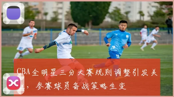 CBA全明星三分大赛规则调整引发关注，参赛球员备战策略生变