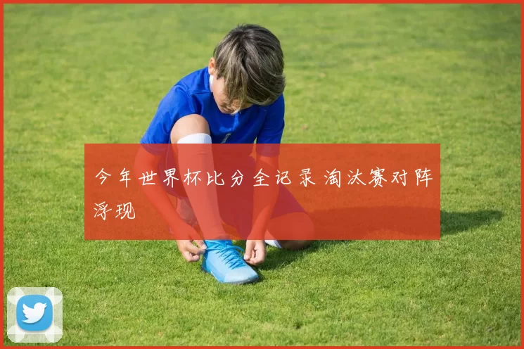 今年世界杯比分全记录 淘汰赛对阵浮现