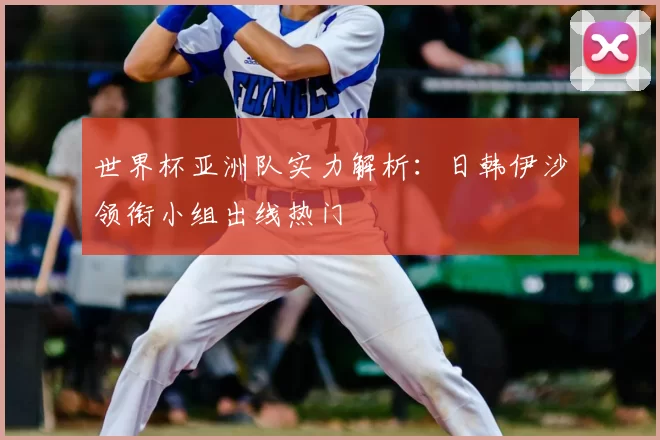 世界杯亚洲队实力解析:日韩伊沙领衔小组出线热门