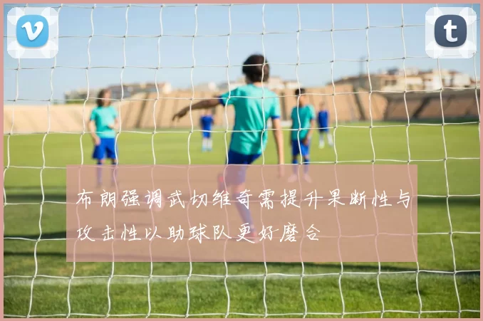 布朗强调武切维奇需提升果断性与攻击性以助球队更好磨合
