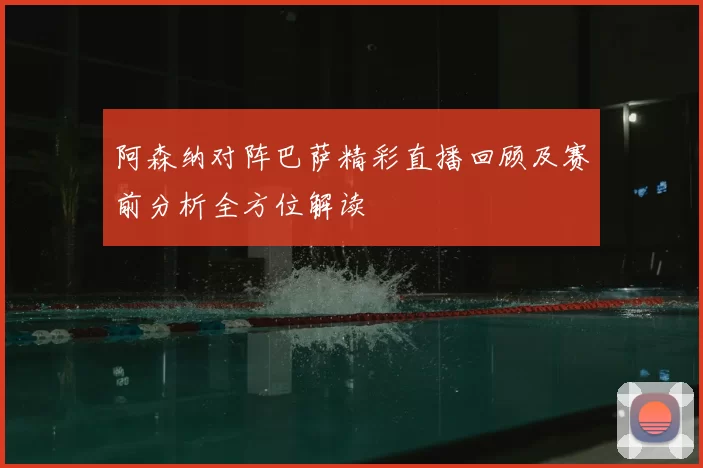 阿森纳对阵巴萨精彩直播回顾及赛前分析全方位解读
