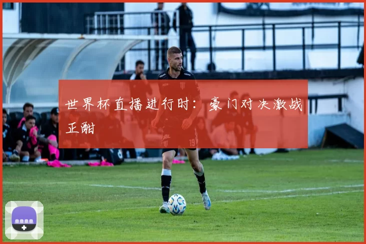 世界杯直播进行时：豪门对决激战正酣