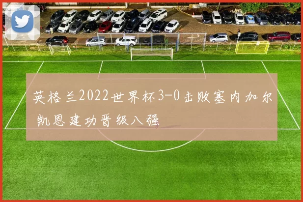 英格兰2022世界杯3-0击败塞内加尔 凯恩建功晋级八强