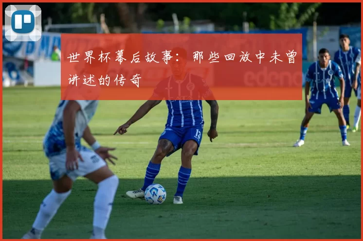 世界杯幕后故事:那些回放中未曾讲述的传奇