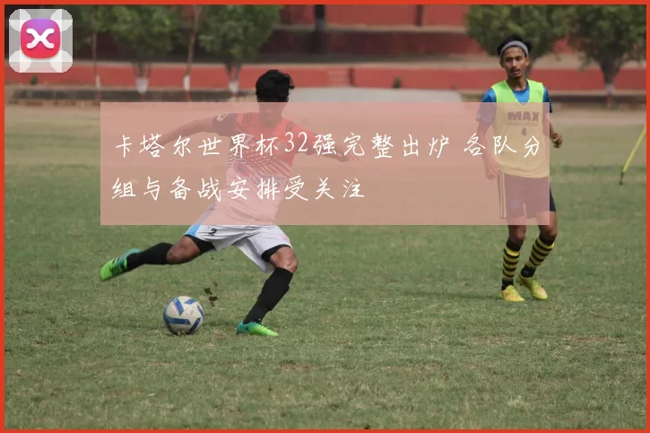 卡塔尔世界杯32强完整出炉 各队分组与备战安排受关注
