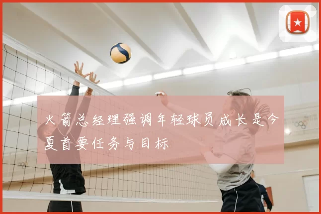 火箭总经理强调年轻球员成长是今夏首要任务与目标