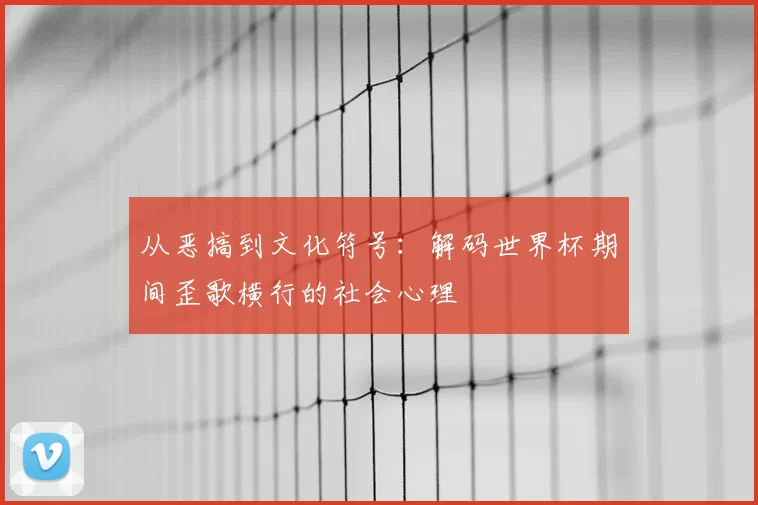 从恶搞到文化符号：解码世界杯期间歪歌横行的社会心理