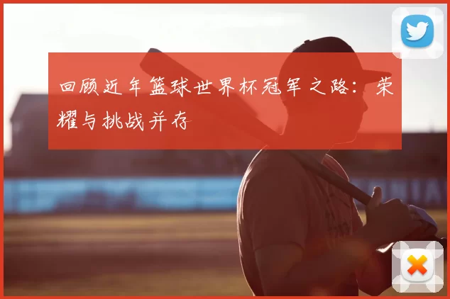 回顾近年篮球世界杯冠军之路:荣耀与挑战并存