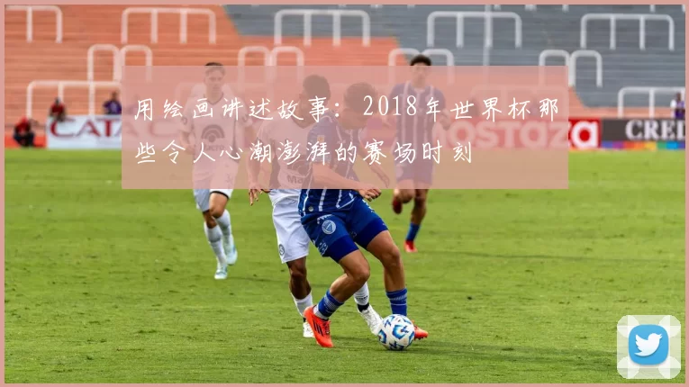 用绘画讲述故事：2018年世界杯那些令人心潮澎湃的赛场时刻