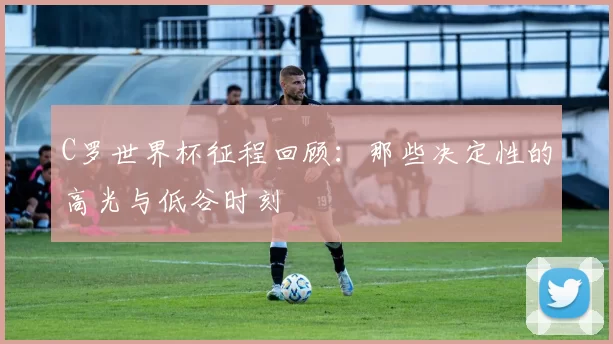 C罗世界杯征程回顾：那些决定性的高光与低谷时刻