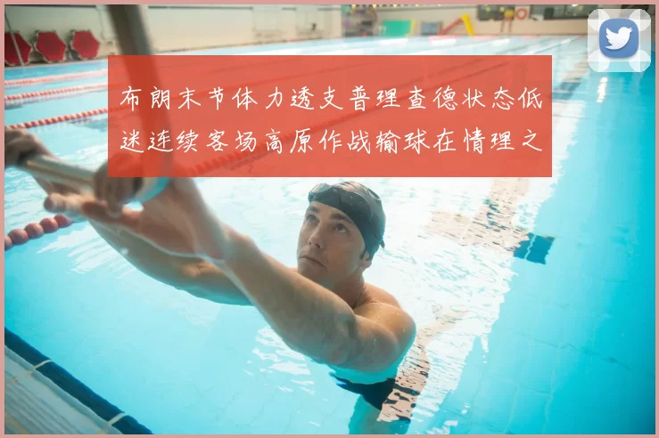 布朗末节体力透支普理查德状态低迷连续客场高原作战输球在情理之中
