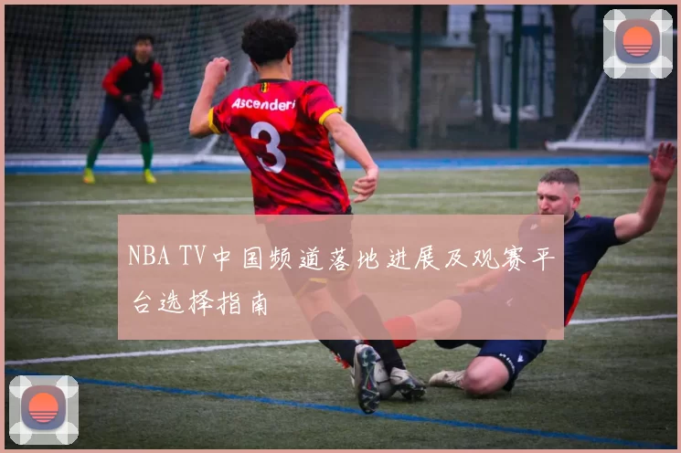 NBA TV中国频道落地进展及观赛平台选择指南