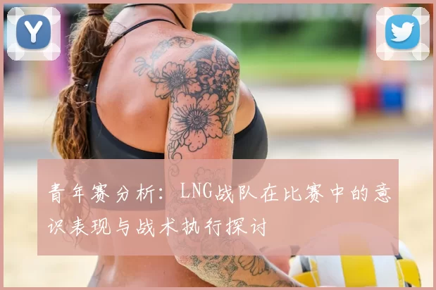 青年赛分析：LNG战队在比赛中的意识表现与战术执行探讨
