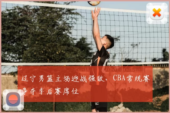 辽宁男篮主场迎战强敌，CBA常规赛争夺季后赛席位
