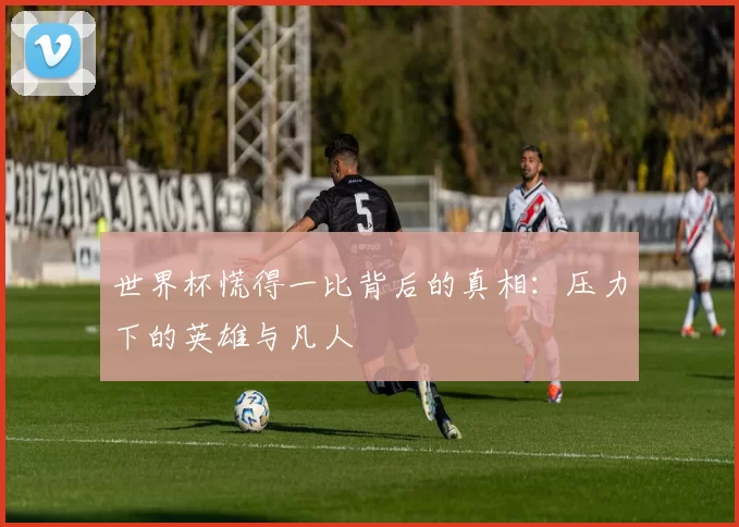 世界杯慌得一比背后的真相:压力下的英雄与凡人