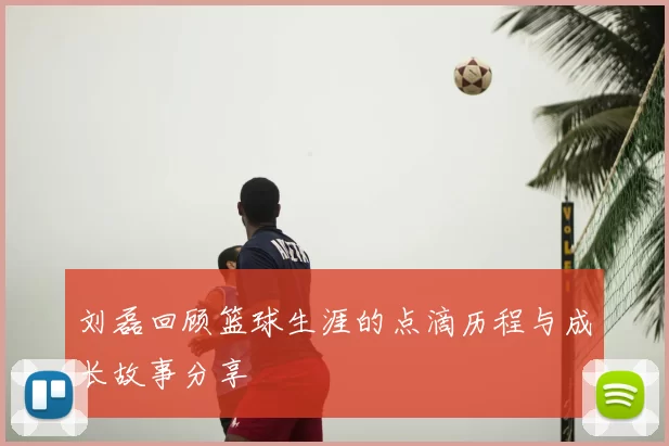 刘磊回顾篮球生涯的点滴历程与成长故事分享