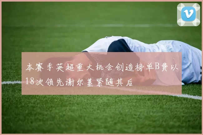 本赛季英超重大机会创造榜单B费以18次领先谢尔基紧随其后