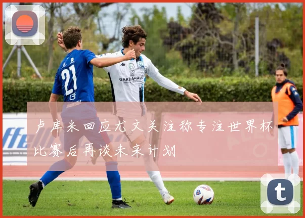 卢库米回应尤文关注称专注世界杯比赛后再谈未来计划