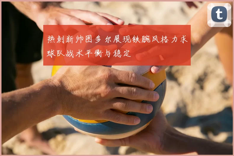 热刺新帅图多尔展现铁腕风格力求球队战术平衡与稳定