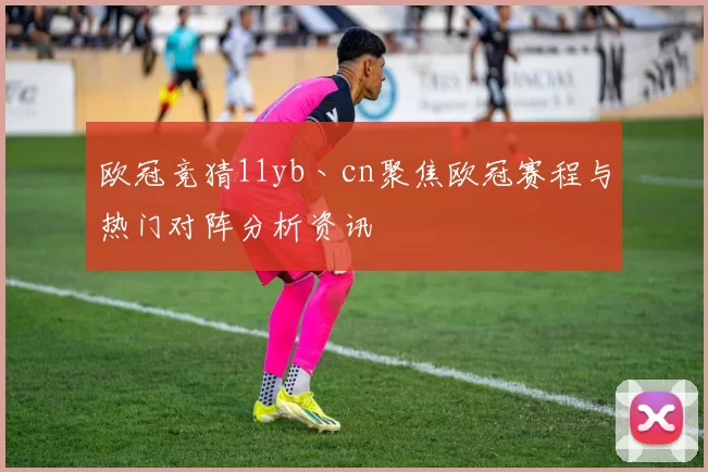 欧冠竞猜11yb丶cn聚焦欧冠赛程与热门对阵分析资讯