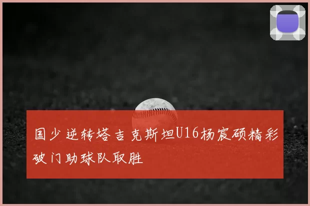 国少逆转塔吉克斯坦U16杨宸硕精彩破门助球队取胜