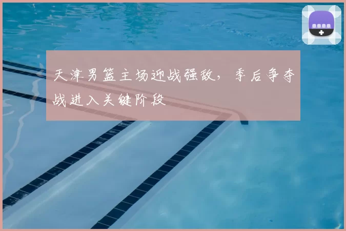 天津男篮主场迎战强敌，季后争夺战进入关键阶段