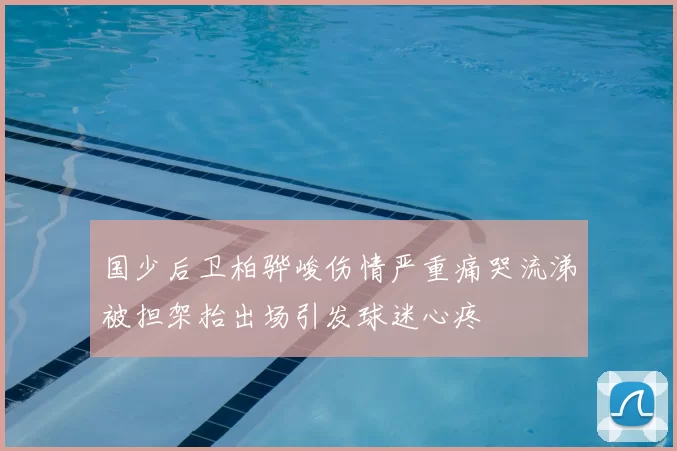 国少后卫柏骅峻伤情严重痛哭流涕被担架抬出场引发球迷心疼