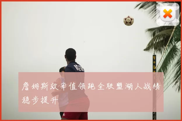 詹姆斯效率值领跑全联盟湖人战绩稳步提升