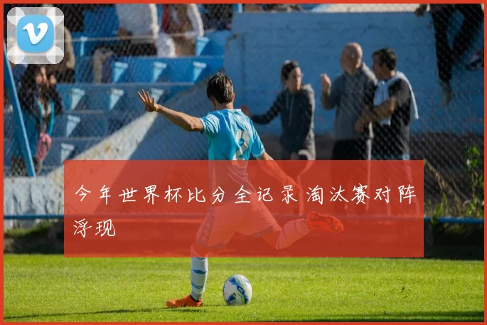 今年世界杯比分全记录 淘汰赛对阵浮现