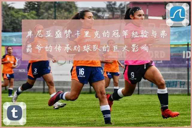 库尼亚盛赞卡里克的冠军经验与弗爵爷的传承对球队的巨大影响