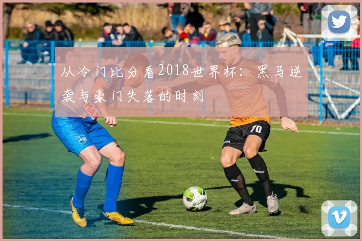 从冷门比分看2018世界杯:黑马逆袭与豪门失落的时刻