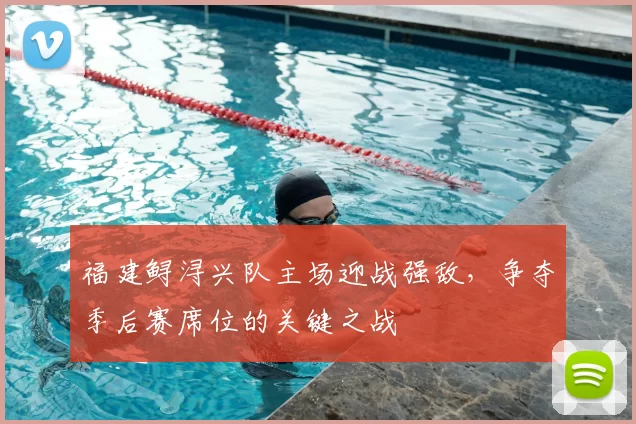 福建鲟浔兴队主场迎战强敌,争夺季后赛席位的关键之战