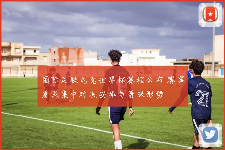 国际足联电竞世界杯赛程公布 赛事看点集中对决安排与晋级形势