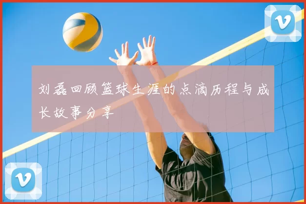 刘磊回顾篮球生涯的点滴历程与成长故事分享