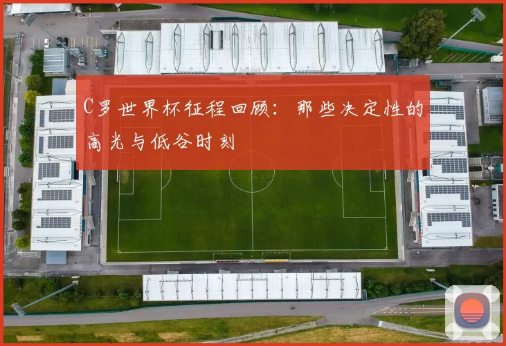 C罗世界杯征程回顾:那些决定性的高光与低谷时刻