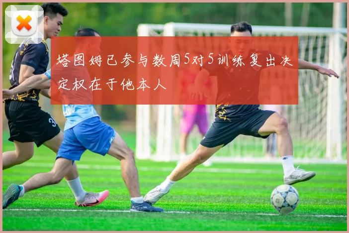 塔图姆已参与数周5对5训练复出决定权在于他本人
