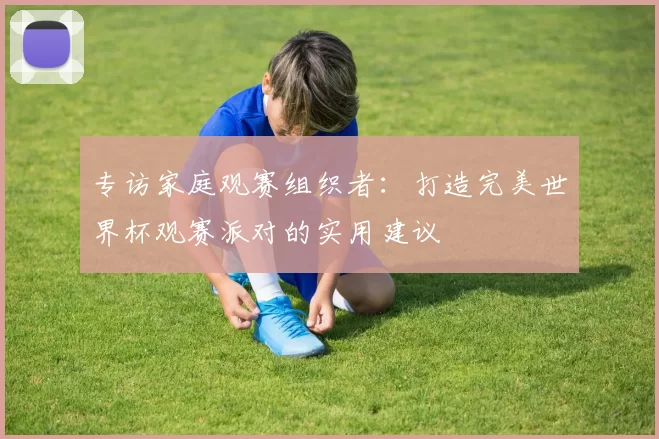 专访家庭观赛组织者:打造完美世界杯观赛派对的实用建议