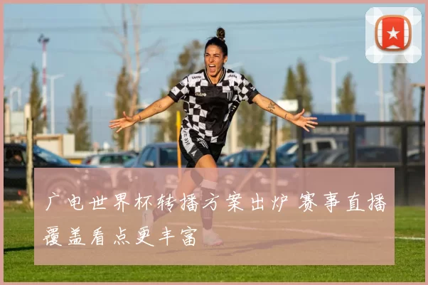 广电世界杯转播方案出炉 赛事直播覆盖看点更丰富