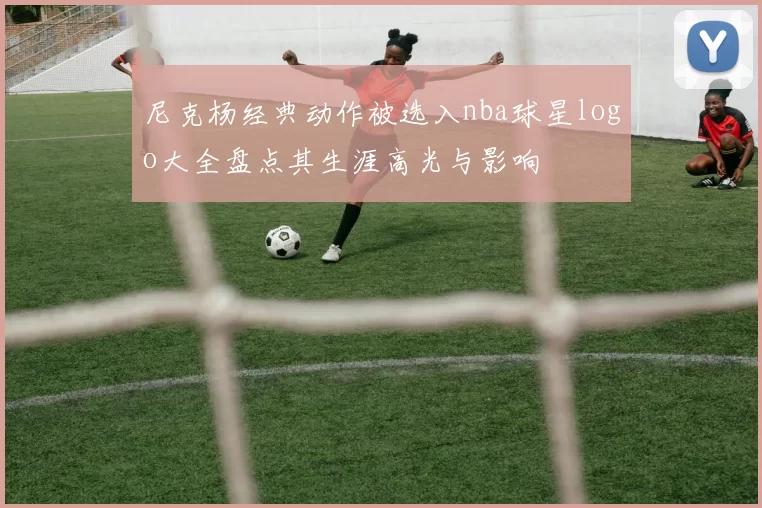 尼克杨经典动作被选入nba球星logo大全盘点其生涯高光与影响
