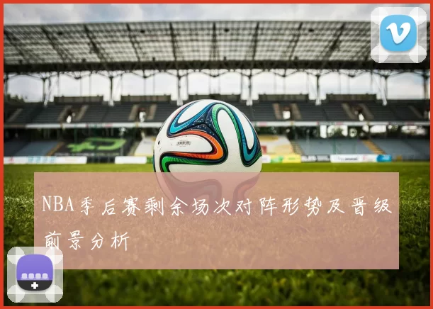 NBA季后赛剩余场次对阵形势及晋级前景分析