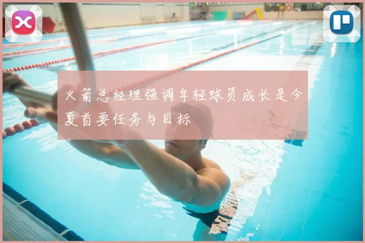 火箭总经理强调年轻球员成长是今夏首要任务与目标
