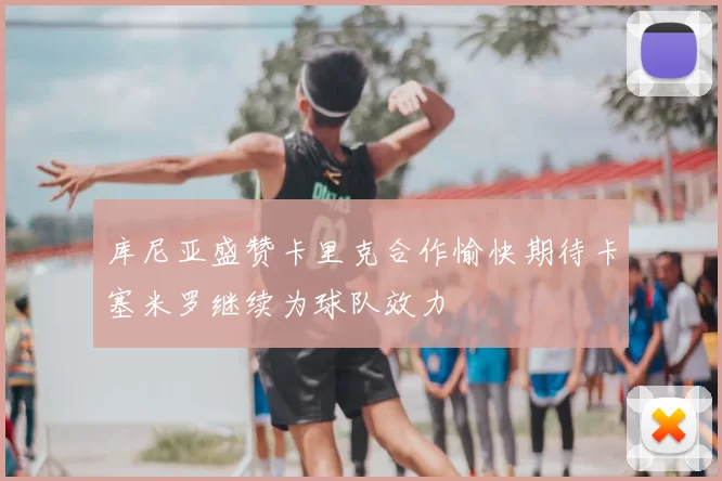 库尼亚盛赞卡里克合作愉快期待卡塞米罗继续为球队效力
