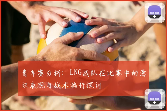 青年赛分析：LNG战队在比赛中的意识表现与战术执行探讨