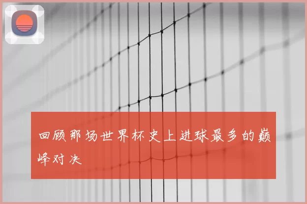 回顾那场世界杯史上进球最多的巅峰对决
